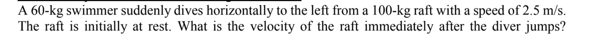 A 60-kg swimmer suddenly dives horizontally to the left from a 100-kg raft with a speed of 2.5 m/s.
The raft is initially at rest. What is the velocity of the raft immediately after the diver jumps?
