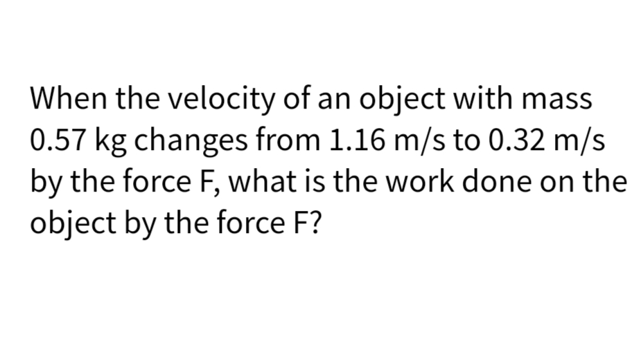 When the velocity of an object with mass
0.57 kg changes from 1.16 m/s to 0.32 m/s
by the force F, what is the work done on the
object by the force F?
