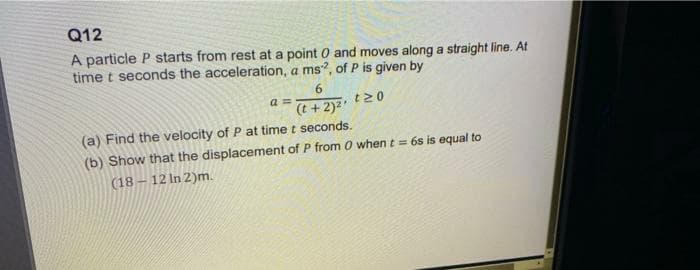 Q12
A particle P starts from rest at a point 0 and moves along a straight line. At
time t seconds the acceleration, a ms, of P is given by
a =
(t + 2)2'
t20
(a) Find the velocity of P at time t seconds.
(b) Show that the displacement of P from O when t = 6s is equal to
(18 – 12 In 2)m.
