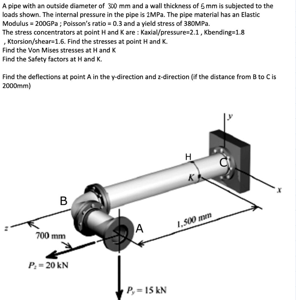 A pipe with an outside diameter of 300 mm and a wall thickness of 5 mm is subjected to the
loads shown. The internal pressure in the pipe is 2MPA. The pipe material has an Elastic
Modulus = 200GPA ; Poisson's ratio 0.3 and a yield stress of 380MPa.
The stress concentrators at point H and K are : Kaxial/pressure=2.1 , Kbending=1.8
, Ktorsion/shear=1.6. Find the stresses at point H and K.
Find the Von Mises stresses at H and K
Find the Safety factors at H and K.
Find the deflections at point A in the y-direction and z-direction (if the distance from B to C is
2000mm)
K
В
A
1,500 mm
700 mm
P: = 20 kN
P, = 15 kN
