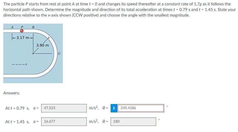 The particle P starts from rest at point A at time t = 0 and changes its speed thereafter at a constant rate of 1.7g as it follows the
horizontal path shown. Determine the magnitude and direction of its total acceleration at times t = 0.79 s and t = 1.45 s. State your
directions relative to the x-axis shown (CCW positive) and choose the angle with the smallest magnitude.
A
P
B
3.17 m
3.90 m
----x
Answers:
At t = 0.79 s, a =
47.523
m/s?, e = i
249.4586
At t = 1.45 s,
a =
16.677
m/s?, e =
180
