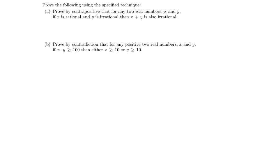 Prove the following using the specified technique:
(a) Prove by contrapositive that for any two real numbers, x and y,
if æ is rational and y is irrational then x + y is also irrational.
(b) Prove by contradiction that for any positive two real numbers, x and y,
if r · y > 100 then either r > 10 or y > 10.
