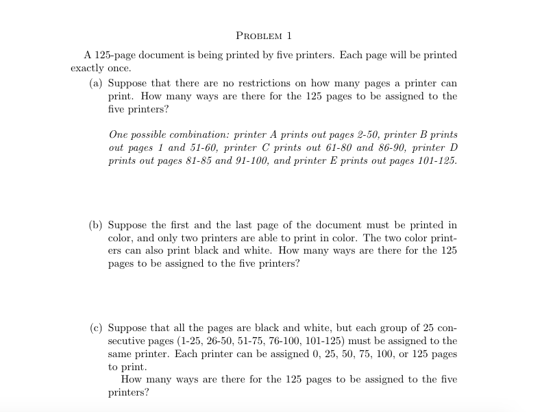 A 125-page document is being printed by five printers. Each page will be printed
exactly once.
(a) Suppose that there are no restrictions on how many pages a printer can
print. How many ways are there for the 125 pages to be assigned to the
five printers?
One possible combination: printer A prints out pages 2-50, printer B prints
out pages 1 and 51-60, printer C prints out 61-80 and 86-90, printer D
prints out pages 81-85 and 91-100, and printer E prints out pages 101-125.
(b) Suppose the first and the last page of the document must be printed in
color, and only two printers are able to print in color. The two color print-
ers can also print black and white. How many ways are there for the 125
pages to be assigned to the five printers?
(c) Suppose that all the pages are black and white, but each group of 25 con-
secutive pages (1-25, 26-50, 51-75, 76-100, 101-125) must be assigned to the
same printer. Each printer can be assigned 0, 25, 50, 75, 100, or 125 pages
to print.
How many ways are there for the 125 pages to be assigned to the five
printers?
