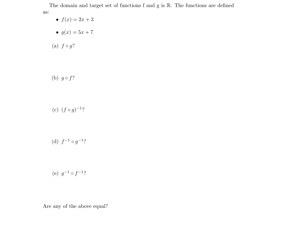 The domain and target set of functions f and g is R. The functions are defined
as:
f(x) = 2x + 3
• g(x) = 5x + 7
(a) fog?
(b) go f?
(c) (f og)-1?
(d) f-l og¬1?
(e) g¬1 o f-1?
Are any of the above equal?
