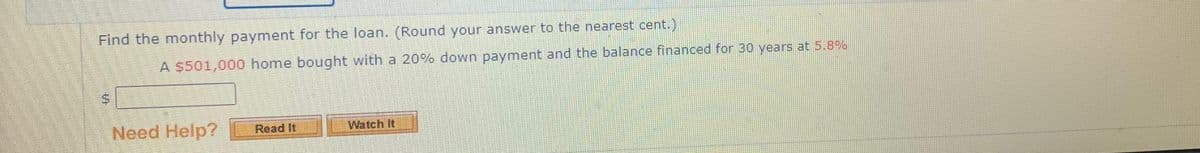Find the monthly payment for the loan. (Round your answer to the nearest cent.)
A $501,000 home bought with a 20% down payment and the balance financed for 30 years at 5.8%
S
Need Help?
Read It
Watch It