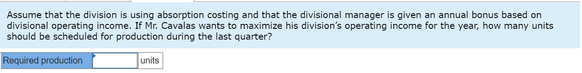 Assume that the division is using absorption costing and that the divisional manager is given an annual bonus based on
divisional operating income. If Mr. Cavalas wants to maximize his division's operating income for the year, how many units
should be scheduled for production during the last quarter?
Required production
units