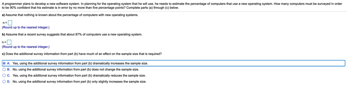 A programmer plans to develop a new software system. In planning for the operating system that he will use, he needs to estimate the percentage of computers that use a new operating system. How many computers must be surveyed in order
to be 90% confident that his estimate is in error by no more than five percentage points? Complete parts (a) through (c) below.
a) Assume that nothing is known about the percentage of computers with new operating systems.
n =
(Round up to the nearest integer.)
b) Assume that a recent survey suggests that about 87% of computers use a new operating system.
n =
(Round up to the nearest integer.)
c) Does the additional survey information from part (b) have much of an effect on the sample size that is required?
A. Yes, using the additional survey information from part (b) dramatically increases the sample size.
B. No, using the additional survey information from part (b) does not change the sample size.
C. Yes, using the additional survey information from part (b) dramatically reduces the sample size.
D. No, using the additional survey information from part (b) only slightly increases the sample size.
