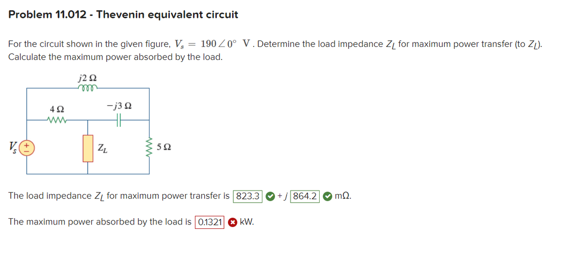 Problem 11.012 - Thevenin equivalent circuit
For the circuit shown in the given figure, V = 190 ≤0° V. Determine the load impedance Z₁ for maximum power transfer (to ZL).
Calculate the maximum power absorbed by the load.
j292
VO
492
www
-j3 Q
ZL
5Ω
The load impedance ZL for maximum power transfer is 823.3
The maximum power absorbed by the load is 0.1321 > KW.
864.2 mQ.