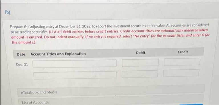 (b)
Prepare the adjusting entry at December 31, 2022, to report the investment securities at fair value. All securities are considered
to be trading securities. (List all debit entries before credit entries. Credit account titles are automatically indented when
amount is entered. Do not indent manually. If no entry is required, select "No entry" for the account titles and enter O for
the amounts.)
Account Titles and Explanation
Debit
Credit
Date
Dec. 31
eTextbook and Media
List of Accounts
