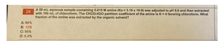 A 50 ml aqueous sample containing 0.015 M amine (Ka = 3.16 x 10-9) was adjusted to pH 9.0 and then extracted
24
with 100 mL of chloroform. The CHCI3-H20 partition coefficient of the amine is K=4 favoring chloroform. What
fraction of the amine was extracted by the organic solvent?
A: 86%
B: 12%
C: 95%
D: 5.3%
