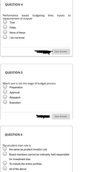 QUESTION 4
Performance based budgeting links inputs
measurement of outputs
to
True
False.
None of these
I do not know
Save Answer
QUESTION 5
Which one is not the stage of budget process
Preparation
Approval
Research
Execution
Save Answer
QUESTION 6
The prudent man rule is
the same as prudent investor rule
Board members cannot be ordinarily held responsible
for investment loss.
To include the entire portfolio.
all of the above
