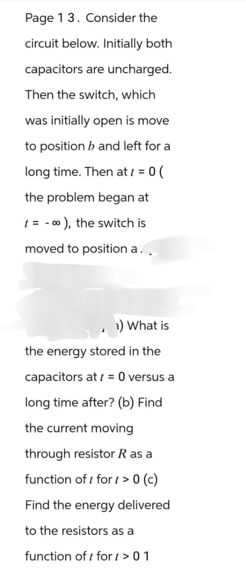 Page 1 3. Consider the
circuit below. Initially both
capacitors are uncharged.
Then the switch, which
was initially open is move
to position b and left for a
long time. Then at t = :0 (
the problem began at
t = ∞), the switch is
moved to position a.
-
a) What is
the energy stored in the
capacitors at t = 0 versus a
long time after? (b) Find
the current moving
through resistor R as a
function of t fort > 0 (c)
Find the energy delivered
to the resistors as a
function of t for t > 01