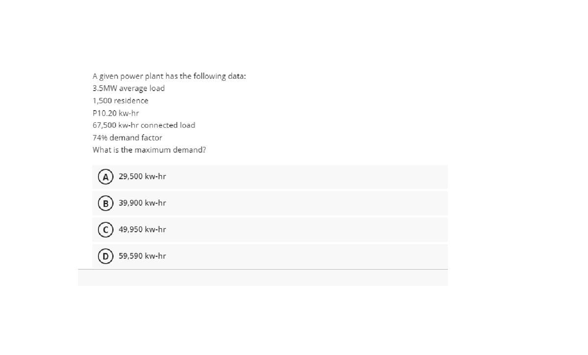 A given power plant has the following data:
3.5MW average load
1,500 residence
P10.20 kw-hr
67,500 kw-hr connected load
74% demand factor
What is the maximum demand?
A
29,500 kw-hr
39,900 kw-hr
49,950 kw-hr
59,590 kw-hr
