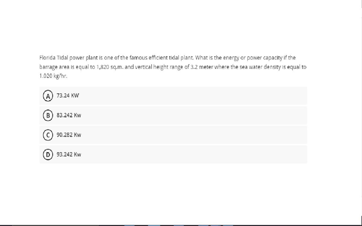 Florida Tidal power plant is one of the famous efficient tidal plant. What is the energy or power capacity if the
barrage area is equal to 1,820 sq.m. and vertical height range of 3.2 meter where the sea water density is equal to
1.020 kg/hr.
A) 73.24 KW
В
83.242 Kw
90.282 Kw
93.242 Kw

