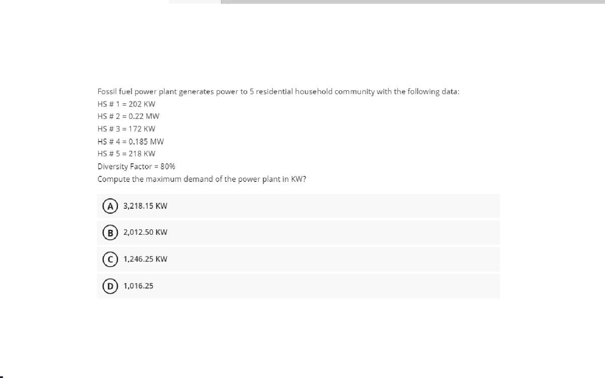 Fossil fuel power plant generates power to 5 residential household community with the following data:
HS # 1 = 202 KW
HS # 2 = 0.22 MW
HS # 3 = 172 KW
HS # 4 = 0.185 MW
HS # 5 = 218 KW
Diversity Factor = 80%
Compute the maximum demand of the power plant in KW?
A) 3,218.15 KW
2,012.50 KW
1,246.25 KW
D
1,016.25
