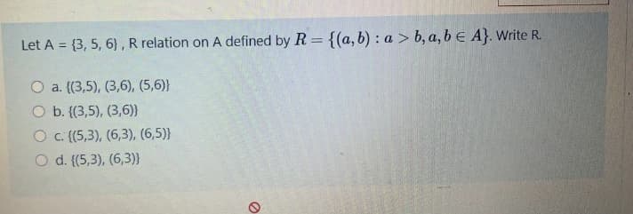 Let A = {3, 5, 6}, R relation on A defined by R = {(a, b) : a > b, a, b E A}. Write R.
O a. {(3,5), (3,6), (5,6)}
O b. {(3,5), (3,6)}
O C {(5,3), (6,3), (6,5)}
O d. {(5,3), (6,3)}
