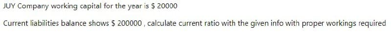 JUY Company working capital for the year is $ 20000
Current liabilities balance shows $ 200000 , calculate current ratio with the given info with proper workings required
