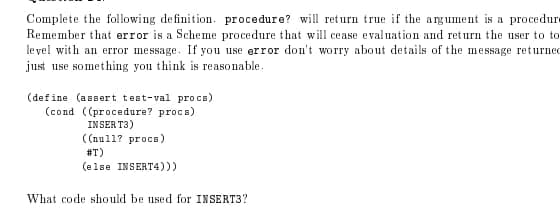 Complete the following definition. procedure? will return true if the argument is a procedure
Remember that error is a Scheme procedure that will cease evaluation and return the user to to
le vel with an error message. If you use error don't worry about details of the message returned
just use something you think is reasonable.
(define (assert test-val proCB)
(cond ((procedure? procs)
INSER T3)
( (null? procs)
#T)
(else INSERT4)))
What code should be used for INSERT3?
