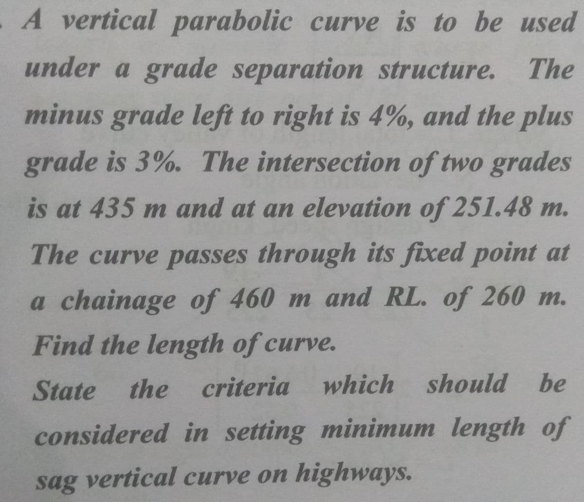 A vertical parabolic curve is to be used
under a grade separation structure.
The
minus grade left to right is 4%, and the plus
grade is 3%. The intersection of two grades
is at 435 m and at an elevation of 251.48 m.
The curve passes through its fixed point at
a chainage of 460 m and RL. of 260 m.
Find the length of curve.
State the
criteria which should be
considered in setting minimum length of
sag vertical curve on highways.
