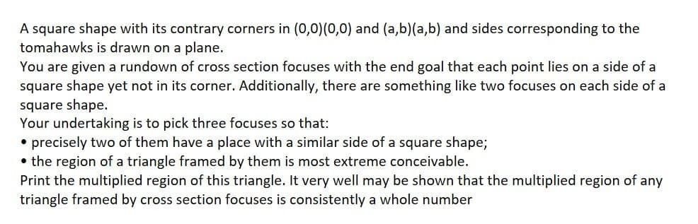 A square shape with its contrary corners in (0,0)(0,0) and (a,b)(a,b) and sides corresponding to the
tomahawks is drawn on a plane.
You are given a rundown of cross section focuses with the end goal that each point lies on a side of a
square shape yet not in its corner. Additionally, there are something like two focuses on each side of a
square shape.
Your undertaking is to pick three focuses so that:
• precisely two of them have a place with a similar side of a square shape;
• the region of a triangle framed by them is most extreme conceivable.
Print the multiplied region of this triangle. It very well may be shown that the multiplied region of any
triangle framed by cross section focuses is consistently a whole number
