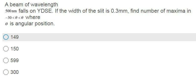 A beam of wavelength
500 nm falls on YDSE. If the width of the slit is 0.3mm, find number of maxima in
-30 <0 <0 where
e is angular position.
149
150
599
300
