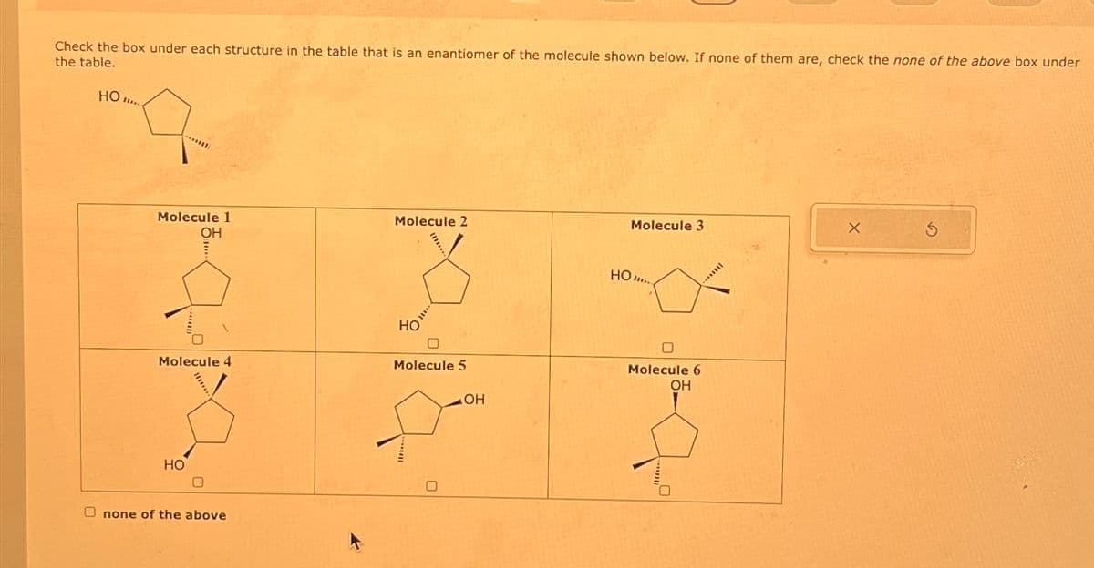 Check the box under each structure in the table that is an enantiomer of the molecule shown below. If none of them are, check the none of the above box under
the table.
HO...
****
Molecule 1
OH
Molecule 4
HO
none of the above
Molecule 2
HO
***
☐
Molecule 5
OH
Molecule 3
HO...
☐
Molecule 6
OH
****|||
X