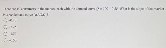 There are 10 consumers in the market, each with the demand curve Q=100-0.5P. What is the slope of the market
inverse demand curve (AP/AQ)?
O-0.20.
O-2.25.
O-1.50.
-0.50.