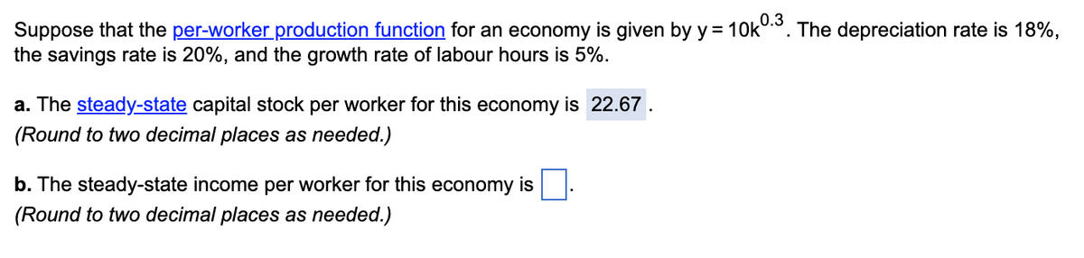 Suppose that the per-worker production function for an economy is given by y = 10k0.³. The depreciation rate is 18%,
the savings rate is 20%, and the growth rate of labour hours is 5%.
a. The steady-state capital stock per worker for this economy is 22.67.
(Round to two decimal places as needed.)
b. The steady-state income per worker for this economy is
(Round to two decimal places as needed.)