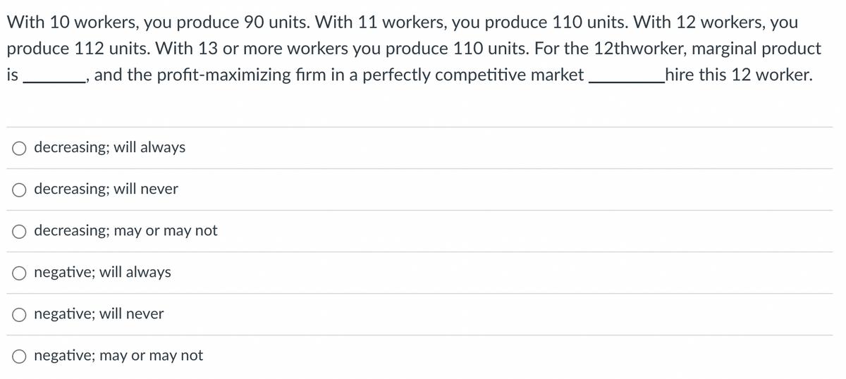 With 10 workers, you produce 90 units. With 11 workers, you produce 110 units. With 12 workers, you
produce 112 units. With 13 or more workers you produce 110 units. For the 12thworker, marginal product
and the profit-maximizing firm in a perfectly competitive market
_hire this 12 worker.
is
decreasing; will always
decreasing; will never
decreasing; may or may not
negative; will always
negative; will never
negative; may or may not