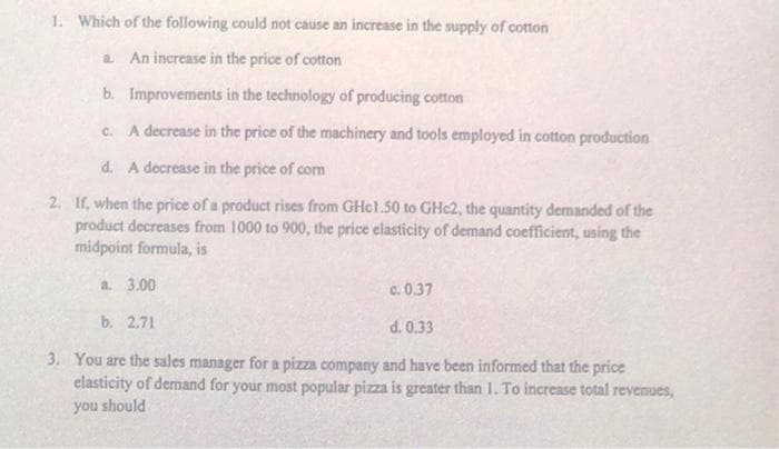 1. Which of the following could not cause an increase in the supply of cotton
a. An increase in the price of cotton
b.
Improvements in the technology of producing cotton
c. A decrease in the price of the machinery and tools employed in cotton production
d. A decrease in the price of corn
2. If, when the price of a product rises from GHc1.50 to GHc2, the quantity demanded of the
product decreases from 1000 to 900, the price elasticity of demand coefficient, using the
midpoint formula, is
a. 3.00
b. 2.71
d. 0.33
3. You are the sales manager for a pizza company and have been informed that the price
elasticity of demand for your most popular pizza is greater than 1. To increase total revenues,
you should
c.0.37