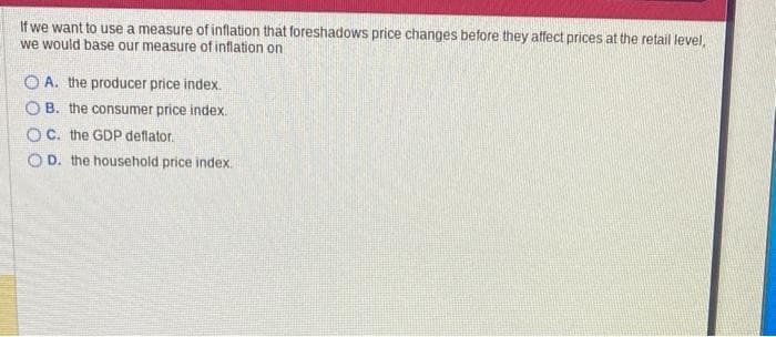 If we want to use a measure of inflation that foreshadows price changes before they affect prices at the retail level,
we would base our measure of inflation on
OA. the producer price index.
OB. the consumer price index.
OC. the GDP deflator.
OD. the household price index.