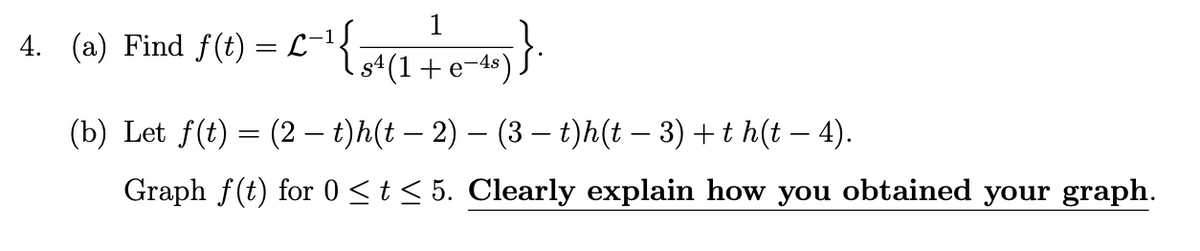 1
4. (a) Find f(t) = L-1
s4 (1+ e-4s)
(b) Let f(t) = (2 - t)h(t – 2) – (3 – t)h(t – 3) + t h(t – 4).
Graph f(t) for 0 <t < 5. Clearly explain how you obtained your graph.
