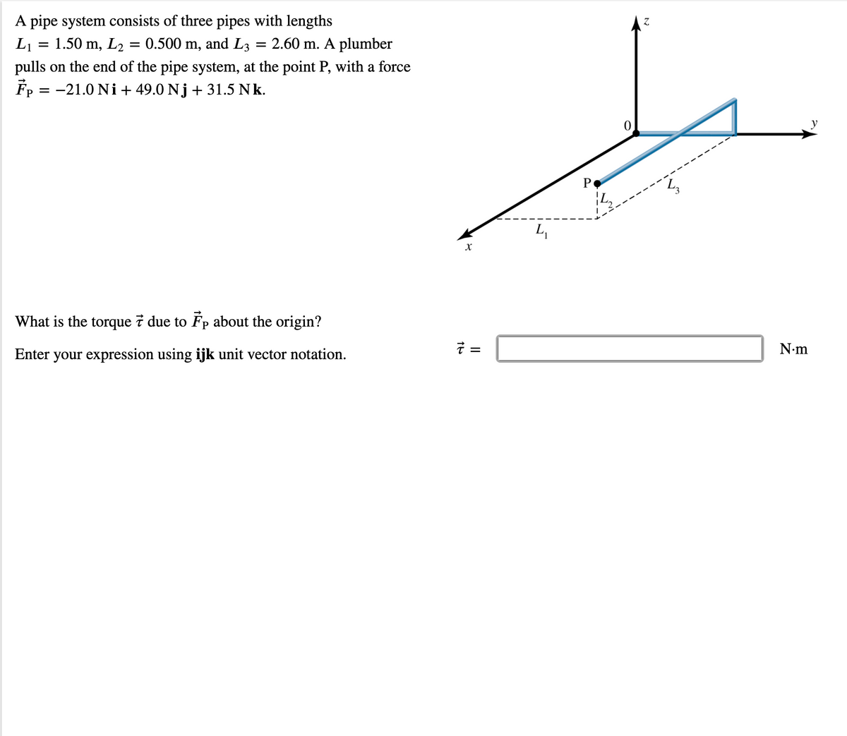 A pipe system consists of three pipes with lengths
= 1.50 m, L2
L1
0.500 m, and L3
2.60 m. A plumber
pulls on the end of the pipe system, at the point P, with a force
Fp = -21.0 Ni+ 49.0 Nj + 31.5 Nk.
L,
What is the torque 7 due to Fp about the origin?
そ=
N•m
Enter your expression using ijk unit vector notation.
