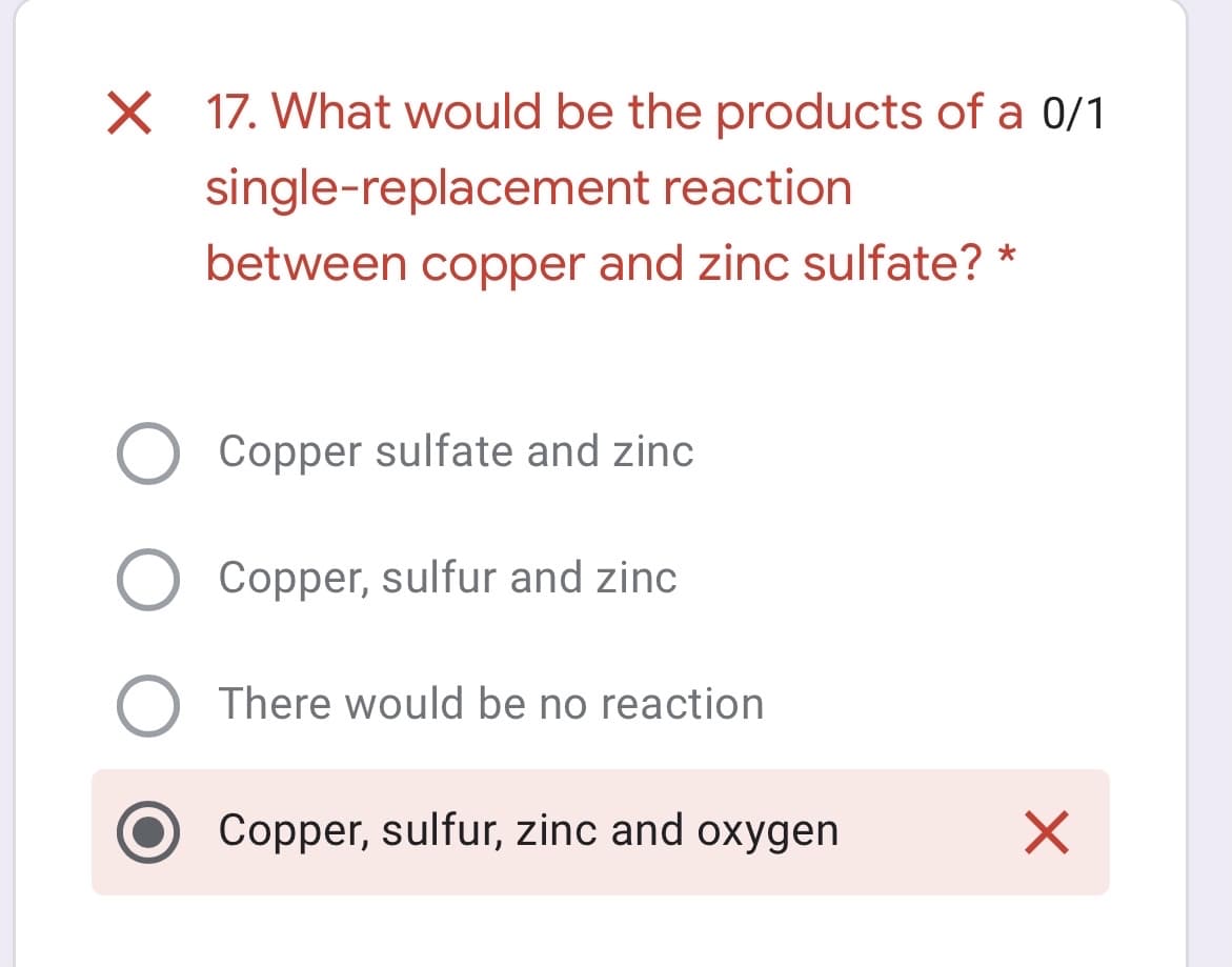 X 17. What would be the products of a 0/1
single-replacement reaction
between copper and zinc sulfate? *
O Copper sulfate and zinc
Copper, sulfur and zinc
There would be no reaction
Copper, sulfur, zinc and oxygen
