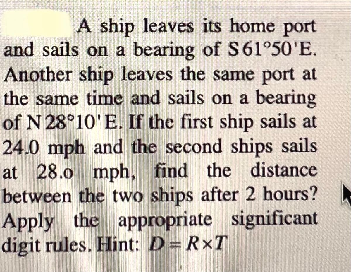 A ship leaves its home port
and sails on a bearing of S61°50'E.
Another ship leaves the same port at
the same time and sails on a bearing
of N 28°10'E. If the first ship sails at
24.0 mph and the second ships sails
at 28.0 mph, find the distance
between the two ships after 2 hours?
Apply the appropriate significant
digit rules. Hint: D= RxT
