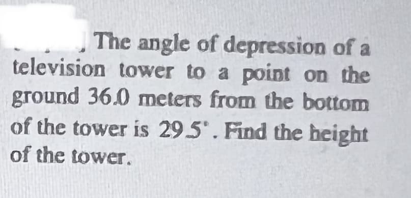 The angle of depression of a
television tower to a point on the
ground 36.0 meters from the bottom
of the tower is 29.5. Find the height
of the tower.
