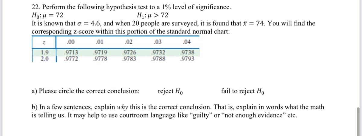 22. Perform the following hypothesis test to a 1% level of significance.
Ho:µ = 72
It is known that o = 4.6, and when 20 people are surveyed, it is found that x = 74. You will find the
corresponding z-score within this portion of the standard normal chart:
H1: µ > 72
.00
.01
.02
.03
.04
1.9
2.0
.9713
.9772
.9719
.9778
.9726
9783
.9732
.9788
.9738
.9793
a) Please circle the correct conclusion:
reject Ho
fail to reject Họ
b) In a few sentences, explain why this is the correct conclusion. That is, explain in words what the math
is telling us. It may help to use courtroom language like “guilty" or “not enough evidence" etc.
