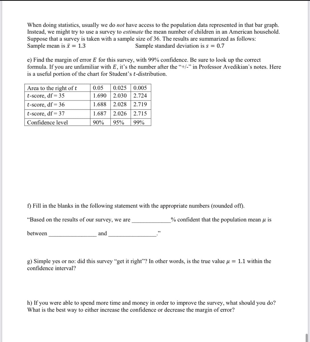 When doing statistics, usually we do not have access to the population data represented in that bar graph.
Instead, we might try to use a survey to estimate the mean number of children in an American household.
Suppose that a survey is taken with a sample size of 36. The results are summarized as follows:
Sample mean is x = 1.3
Sample standard deviation is s = 0.7
e) Find the margin of error E for this survey, with 99% confidence. Be sure to look up the correct
formula. If you are unfamiliar with E, it's the number after the “+/-" in Professor Avedikian's notes. Here
is a useful portion of the chart for Student's t-distribution.
Area to the right of t
0.05
0.025
0.005
t-score, df= 35
1.690
2.030 2.724
t-score, df= 36
1.688
2.028
2.719
t-score, df= 37
1.687
2.026
2.715
Confidence level
90%
95%
99%
f) Fill in the blanks in the following statement with the appropriate numbers (rounded off).
"Based on the results of our survey, we are
% confident that the population mean µ is
between
and
g) Simple yes or no: did this survey "get it right"? In other words, is the true value u = 1.1 within the
confidence interval?
h) If you were able to spend more time and money in order to improve the survey, what should you do?
What is the best way to either increase the confidence or decrease the margin of error?
