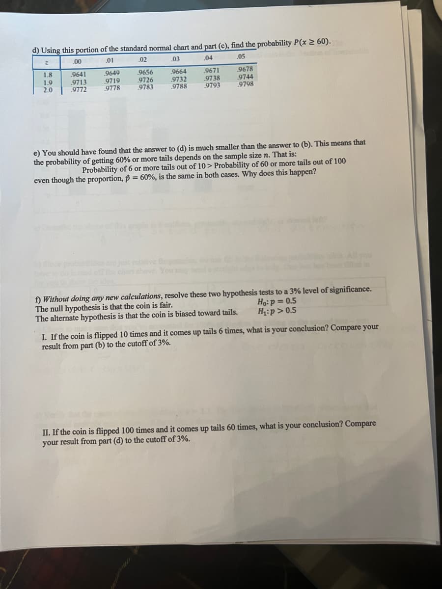 d) Using this portion of the standard normal chart and part (c), find the probability P(x 2 60).
.00
.01
.02
2
.03
.04
.05
9656
.9726
9783
9671
.9738
.9793
1.8
.9641
9678
1.9
2.0
.9713
.9772
.9649
.9719
.9778
9664
9732
9788
.9744
.9798
e) You should have found that the answer to (d) is much smaller than the answer to (b). This means that
the probability of getting 60% or more tails depends on the sample size n. That is:
Probability of 6 or more tails out of 10> Probability of 60 or more tails out of 100
even though the proportion, p = 60%, is the same in both cases. Why does this happen?
%3D
strelive fe
chan shove Yo
All you
d in
f) Without doing any new calculations, resolve these two hypothesis tests to a 3% level of significance.
The null hypothesis is that the coin is fair.
The alternate hypothesis is that the coin is biased toward tails.
Họ:p = 0.5
H:p> 0.5
I. If the coin is flipped 10 times and it comes up tails 6 times, what is your conclusion? Compare your
result from part (b) to the cutoff of 3%.
II. If the coin is flipped 100 times and it comes up tails 60 times, what is your conclusion? Compare
your result from part (d) to the cutoff of 3%.
