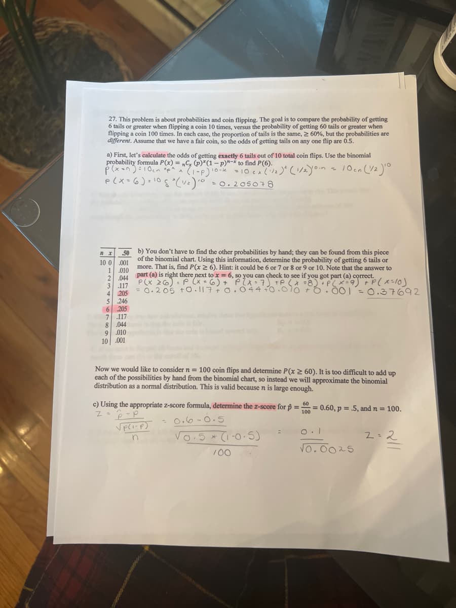 27. This problem is about probabilities and coin flipping. The goal is to compare the probability of getting
tails or greater when flipping a coin 10 times, versus the probability of getting 60 tails or greater when
flipping a coin 100 times. In each case, the proportion of tails is the same, 2 60%, but the probabilities are
different. Assume that we have a fair coin, so the odds of getting tails on any one flip are 0.5.
a) First, let's calculate the odds of getting exactly 6 tails out of 10 total coin flips. Use the binomial
probability formula P(x) = „Cz (p)*(1-p)"-* to find P(6).
%3D
CA
p(X=6)=10
= 0. 205078
b) You don't have to find the other probabilities by hand; they can be found from this piece
10 0.001
1.010
2.044
3 .117
4 205
5 246
205
50
of the binomial chart. Using this information, determine the probability of getting 6 tails or
more. That is, find P(x 2 6). Hint: it could be 6 or 7 or 8 or 9 or 10. Note that the answer to
part (a) is right there next to x = 6, so you can check to see if you got part (a) correct.
P(X 26): P (x 6) + PlX=7) TP (x =8)*P(x=9) +P(x-lo)
= 0.205 t0.117+0. 044+0.07o Fo.00 =0.37692
%3D
6
7 .117
8.044
9.010
10 .001
Now we would like to consider n = 100 coin flips and determine P(x 2 60). It is too difficult to add up
each of the possibilities by hand from the binomial chart, so instead we will approximate the binomial
distribution as a normal distribution. This is valid because n is large enough.
c) Using the appropriate z-score formula, determine the z-score for ôộ =
60
= 0.60, p = .5, and n = 100.
100
- o.6-0.5
Vo.5 *
(i-0.5)
2=2
Vo.0025
100
