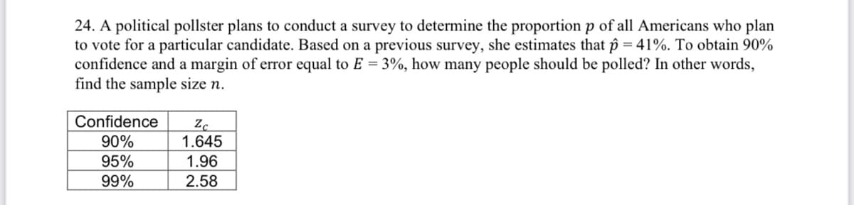 24. A political pollster plans to conduct a survey to determine the proportion p of all Americans who plan
to vote for a particular candidate. Based on a previous survey, she estimates that p = 41%. To obtain 90%
confidence and a margin of error equal to E = 3%, how many people should be polled? In other words,
find the sample size n.
Confidence
90%
1.645
95%
1.96
99%
2.58
