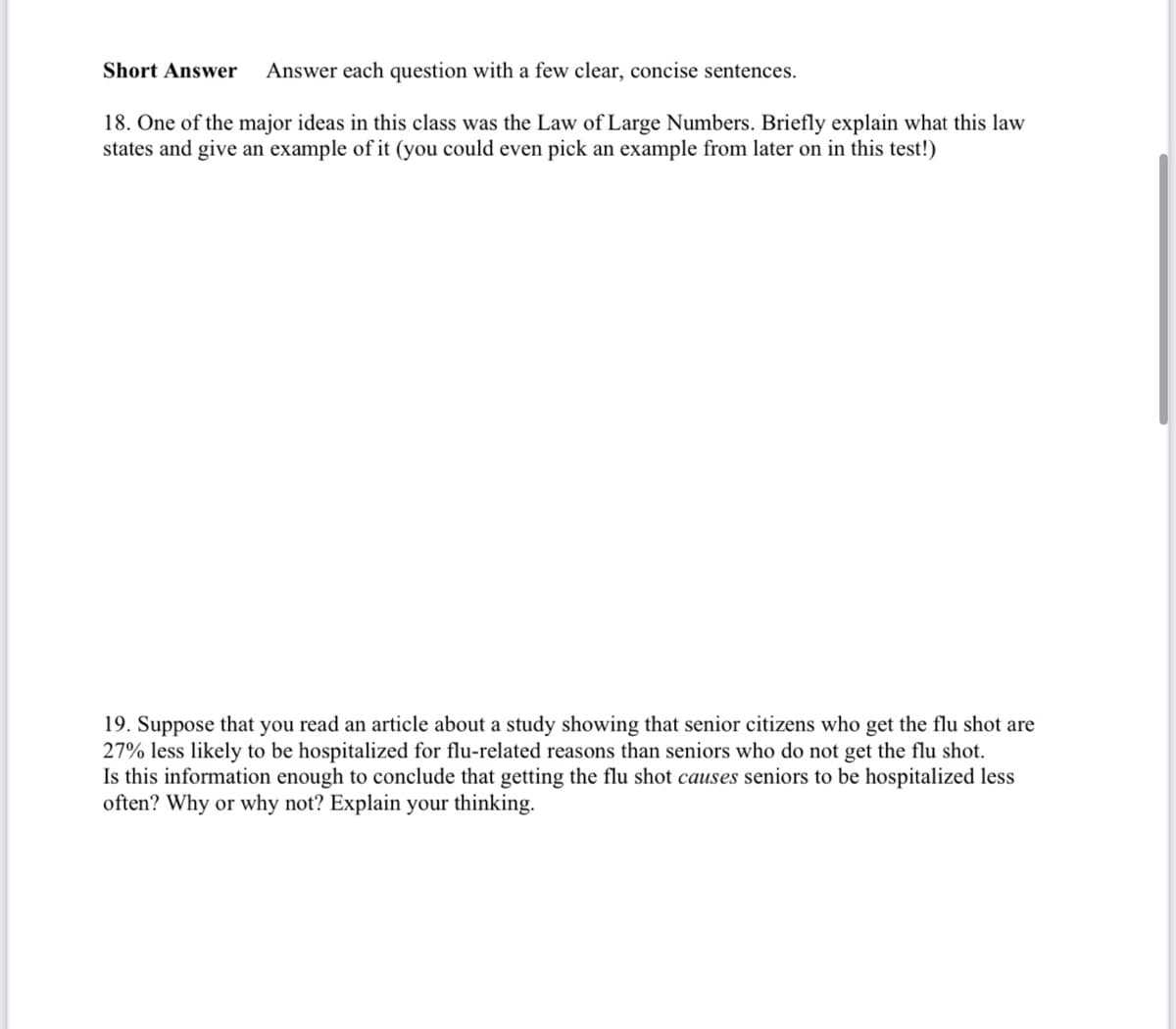 Short Answer
Answer each question with a few clear, concise sentences.
18. One of the major ideas in this class was the Law of Large Numbers. Briefly explain what this law
states and give an example of it (you could even pick an example from later on in this test!)
19. Suppose that you read an article about a study showing that senior citizens who get the flu shot are
27% less likely to be hospitalized for flu-related reasons than seniors who do not get the flu shot.
Is this information enough to conclude that getting the flu shot causes seniors to be hospitalized less
often? Why or why not? Explain your thinking.
