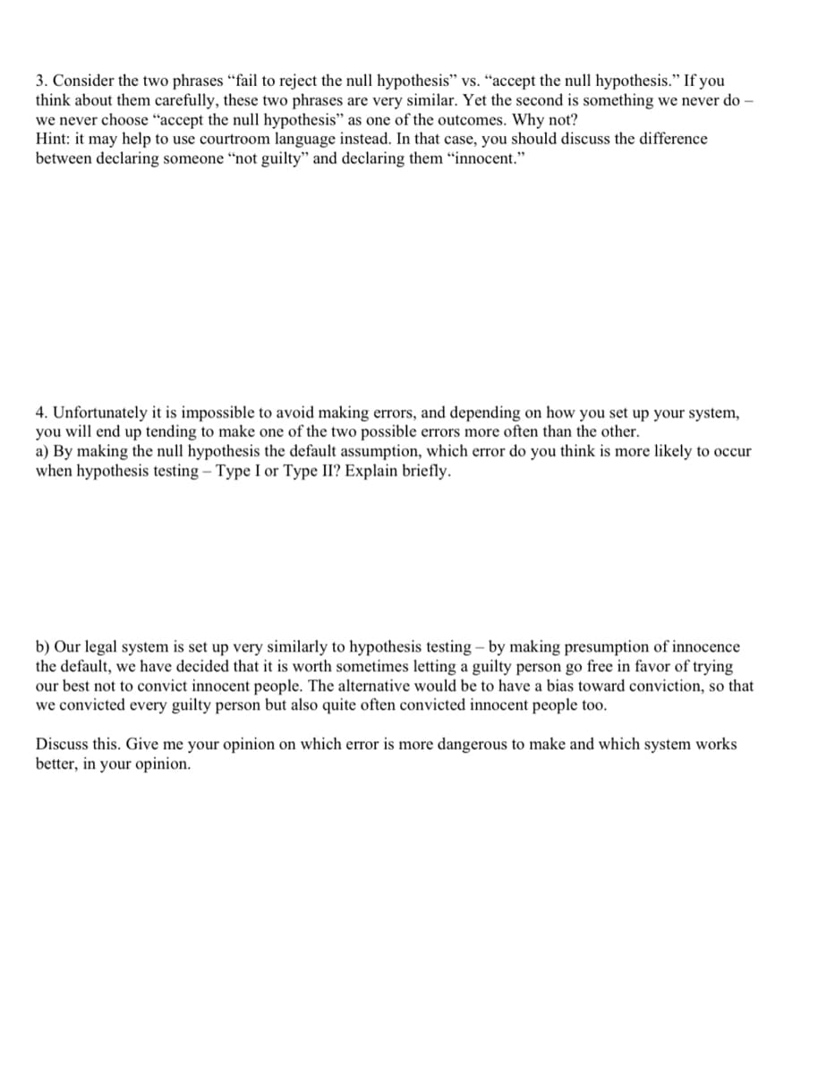 3. Consider the two phrases "fail to reject the null hypothesis" vs. “accept the null hypothesis." If you
think about them carefully, these two phrases are very similar. Yet the second is something we never do –
we never choose “accept the null hypothesis" as one of the outcomes. Why not?
Hint: it may help to use courtroom language instead. In that case, you should discuss the difference
between declaring someone “not guilty" and declaring them "innocent."
4. Unfortunately it is impossible to avoid making
you will end up tending to make one of the two possible errors more often than the other.
a) By making the null hypothesis the default assumption, which error do you think is more likely to occur
when hypothesis testing – Type I or Type II? Explain briefly.
ors, and depending on how you :
up your system,
b) Our legal system is set up very similarly to hypothesis testing – by making presumption of innocence
the default, we have decided that it is worth sometimes letting a guilty person go free in favor of trying
our best not to convict innocent people. The alternative would be to have a bias toward conviction, so that
we convicted every guilty person but also quite often convicted innocent people too.
Discuss this. Give me your opinion on which error is more dangerous to make and which system works
better, in your opinion.
