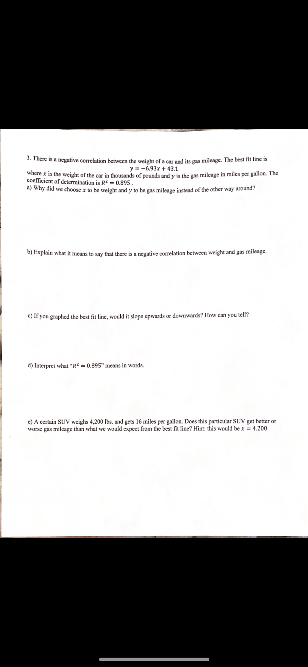 3. There is a negative correlation between the weight of a car and its gas mileage. The best fit line is
y = -6.93x + 43.1
where x is the weight of the car in thousands of pounds and y is the gas mileage in miles per gallon. The
coefficient of determination is R2 = 0.895 .
a) Why did we choose x to be weight and y to be gas mileage instead of the other way around?
b) Explain what it means to say that there is a negative correlation between weight and gas mileage.
c) If you graphed the best fit line, would it slope upwards or downwards? How can you tell?
d) Interpret what “R?
= 0.895" means in words.
e) A certain SUV weighs 4,200 lbs. and gets 16 miles per gallon. Does this particular SUV get better or
worse gas mileage than what we would expect from the best fit line? Hint: this would be x = 4.200
