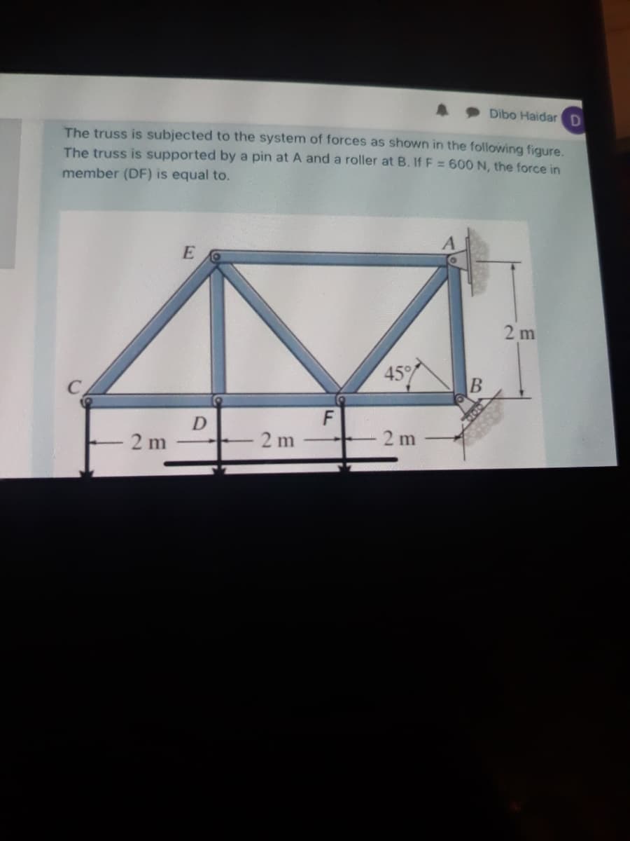 Dibo Haidar D
The truss is subjected to the system of forces as shown in the following figure.
The truss is supported by a pin at A and a roller at B. If F = 60O N, the force in
member (DF) is equal to.
2 m
45
F
2 m
2 m
2 m
