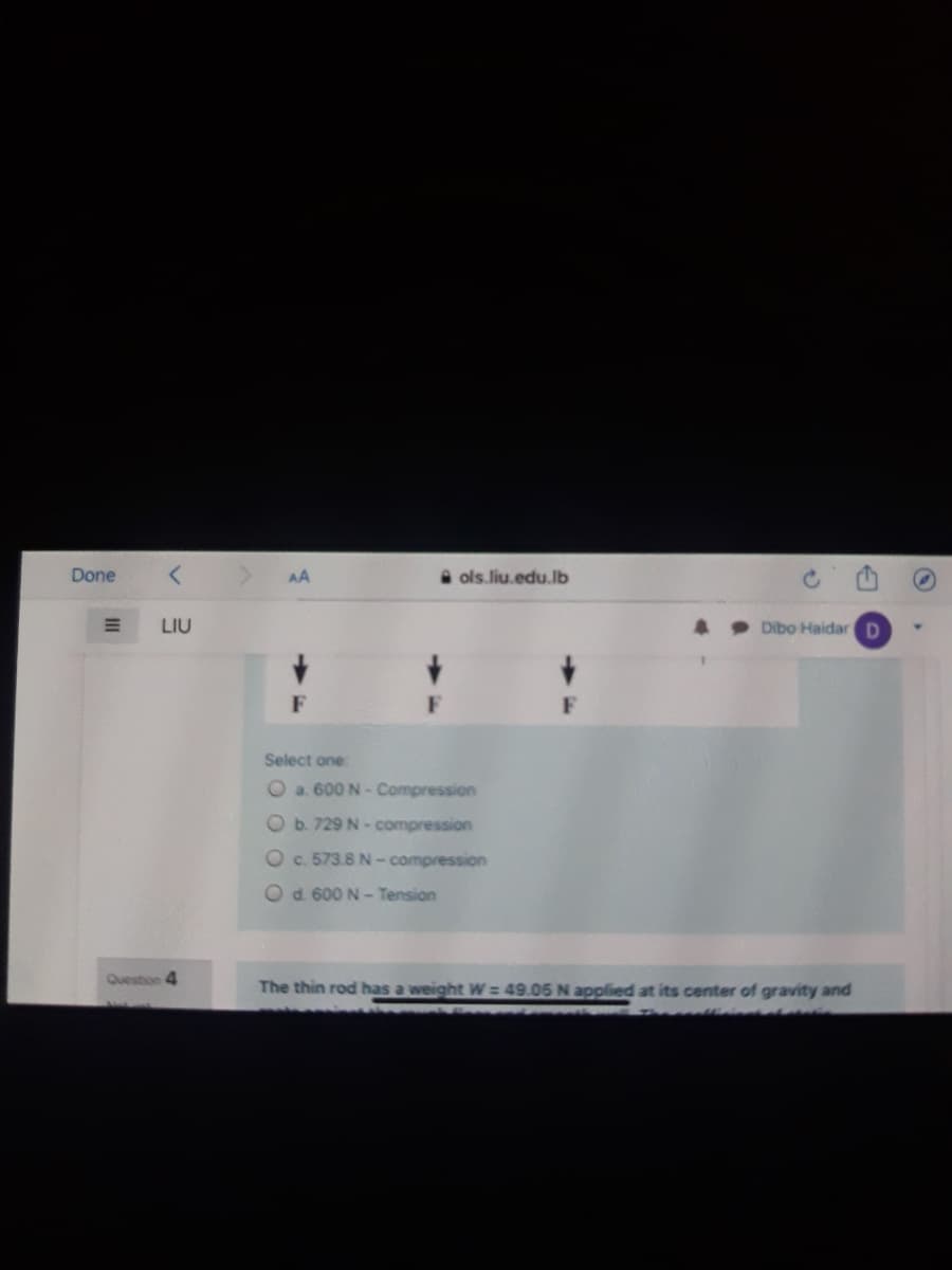 Done
AA
A ols.liu.edu.lb
LIU
Dibo Haidar D
F
F
Select one
O a. 600 N- Compression
O b. 729 N - compression
Oc. 573.8 N -compression
O d 600 N - Tension
Question 4
The thin rod has a weight W= 49.05 N applied at its center of gravity and
II
