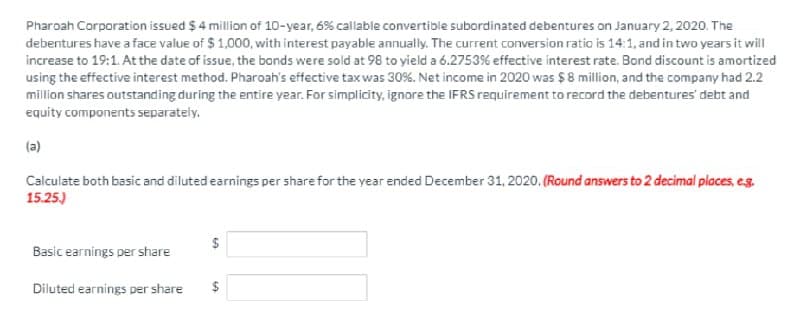 Pharoah Corporation issued $ 4 million of 10-year, 6% callable convertible subordinated debentures on January 2, 2020. The
debentures have a face value of $ 1,000, with interest payable annually. The current conversion ratio is 14:1, and in two years it will
increase to 19:1. At the date of issue, the bonds were sold at 98 to yield a 6.2753% effective interest rate. Bond discount is amortized
using the effective interest method. Pharoah's effective tax was 30%. Net income in 2020 was $ 8 million, and the company had 2.2
million shares outstanding during the entire year. For simplicity, ignore the IFRS requirement to record the debentures' debt and
equity components separately.
(a)
Calculate both basic and diluted earnings per share for the year ended December 31, 2020. (Round answers to 2 decimal places, e.g.
15.25.)
Basic earnings per share
Diluted earnings per share
$
%24
%24
