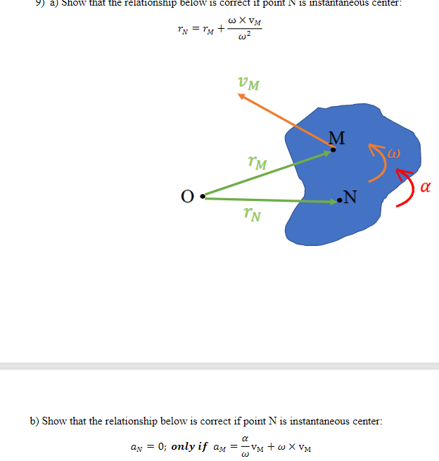 9) a) Show that the relationship below is correct if point N is instantaneous center:
w X VM
Iy = rM +
w?
VM
TM
.N
b) Show that the relationship below is correct if point N is instantaneous center:
an = 0; only if am =-VM + w X VM
