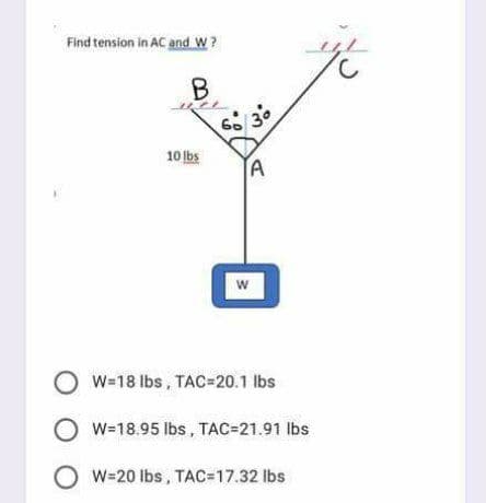 Find tension in AC and W?
60
10 Ibs
TA
O w-18 Ibs, TAC=20.1 lbs
W=18.95 lbs, TAC=21.91 lbs
O w=20 lbs, TAC=D17.32 lbs
