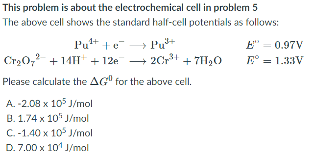 This problem is about the electrochemical cell in problem 5
The above cell shows the standard half-cell potentials as follows:
→ Pu³+
→ 2Cr³+
Pu*t + e
4+
E° = 0.97V
Cr20,2- + 14H + 12e
+ 7H2O
E° = 1.33V
Please calculate the AGº for the above cell.
A. -2.08 x 105 J/mol
B. 1.74 x 105 J/mol
C. -1.40 x 105 J/mol
D. 7.00 x 104 J/mol
